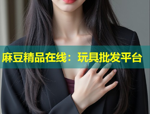 麻豆精品在线:玩具批发平台 麻豆精品在线:玩具批发平台