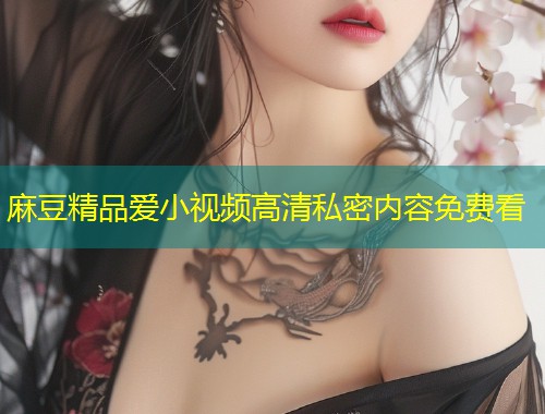 麻豆精品爱小视频高清私密内容免费看 麻豆精品爱小视频高清私密内容免费看