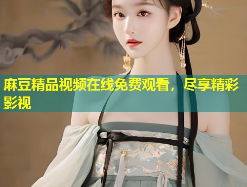 麻豆精品视频在线免费观看,尽享精彩影视 麻豆精品视频在线免费观看,尽享精彩影视