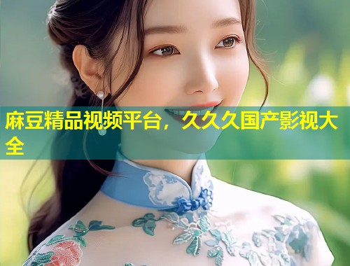 麻豆精品视频平台,久久久国产影视大全 麻豆精品视频平台,久久久国产影视大全