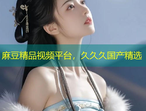 麻豆精品视频平台,久久久国产精选 麻豆精品视频平台,久久久国产精选