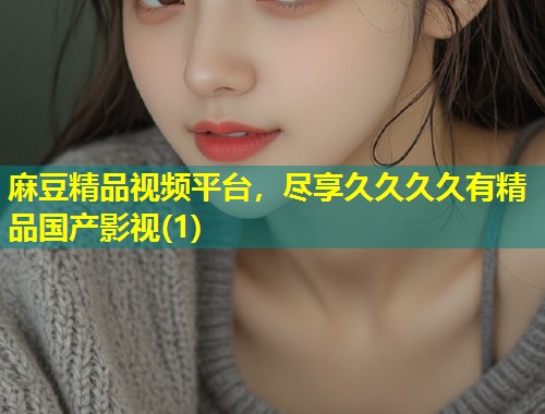 麻豆精品视频平台,尽享久久久久有精品国产影视(1) 麻豆精品视频平台,尽享久久久久有精品国产影视(1)