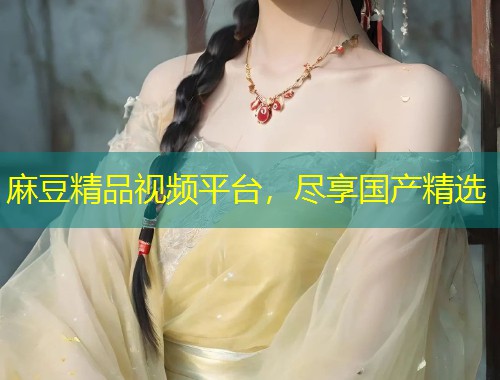 麻豆精品视频平台,尽享国产精选 麻豆精品视频平台,尽享国产精选