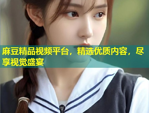 麻豆精品视频平台,精选优质内容,尽享视觉盛宴 麻豆精品视频平台,精选优质内容,尽享视觉盛宴