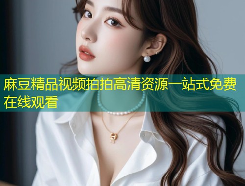 麻豆精品视频拍拍高清资源一站式免费在线观看 麻豆精品视频拍拍高清资源一站式免费在线观看