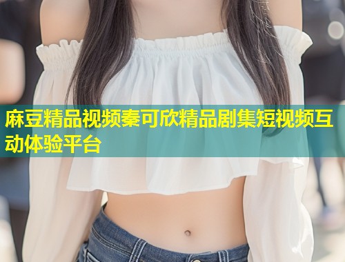 麻豆精品视频秦可欣精品剧集短视频互动体验平台 麻豆精品视频秦可欣精品剧集短视频互动体验平台