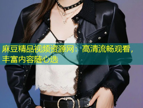麻豆精品视频资源网:高清流畅观看,丰富内容随心选 麻豆精品视频资源网:高清流畅观看,丰富内容随心选