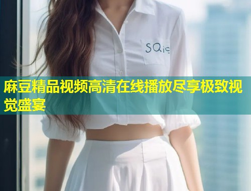 麻豆精品视频高清在线播放尽享极致视觉盛宴 麻豆精品视频高清在线播放尽享极致视觉盛宴