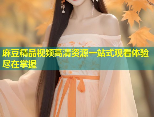 麻豆精品视频高清资源一站式观看体验尽在掌握 麻豆精品视频高清资源一站式观看体验尽在掌握