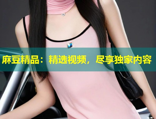 麻豆精品:精选视频,尽享独家内容 麻豆精品:精选视频,尽享独家内容