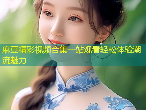 麻豆精彩视频合集一站观看轻松体验潮流魅力 麻豆精彩视频合集一站观看轻松体验潮流魅力
