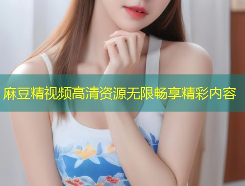 麻豆精视频高清资源无限畅享精彩内容 麻豆精视频高清资源无限畅享精彩内容