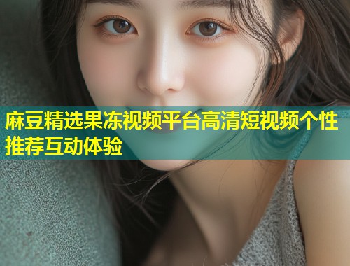 麻豆精选果冻视频平台高清短视频个性推荐互动体验 麻豆精选果冻视频平台高清短视频个性推荐互动体验