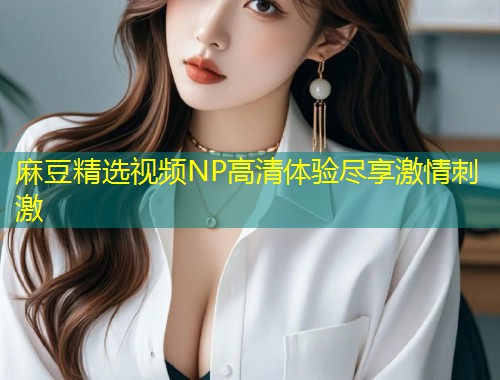 麻豆精选视频NP高清体验尽享激情刺激 麻豆精选视频NP高清体验尽享激情刺激