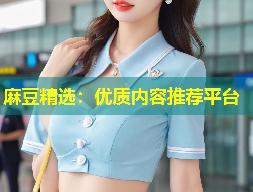麻豆精选:优质内容推荐平台 麻豆精选:优质内容推荐平台