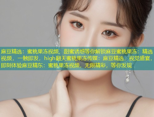 麻豆精选:蜜桃果冻视频,甜蜜诱惑等你解锁麻豆蜜桃果冻:精选视频,一触即发,high翻天蜜桃果冻传媒:麻豆精选,视觉盛宴,即刻体验麻豆精东:蜜桃果冻视频,无限精彩,等你发现 麻豆精选:蜜桃果冻视频,甜蜜诱惑等你解锁麻豆蜜桃果冻:精选视频,一触即发,high翻天蜜桃果冻传媒:麻豆精选,视觉盛宴,即刻体验麻豆精东:蜜桃果冻视频,无限精彩,等你发现