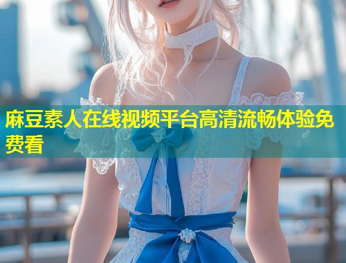 麻豆素人在线视频平台高清流畅体验免费看 麻豆素人在线视频平台高清流畅体验免费看