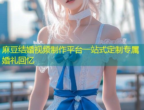 麻豆结婚视频制作平台一站式定制专属婚礼回忆
