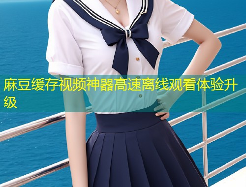 麻豆缓存视频神器高速离线观看体验升级