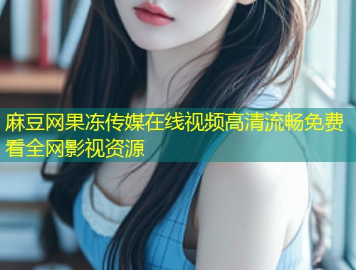 麻豆网果冻传媒在线视频高清流畅免费看全网影视资源
