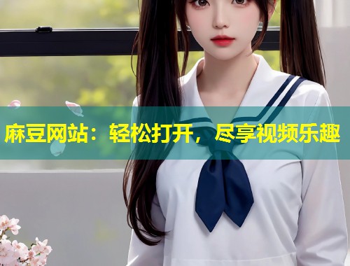 麻豆网站：轻松打开，尽享视频乐趣