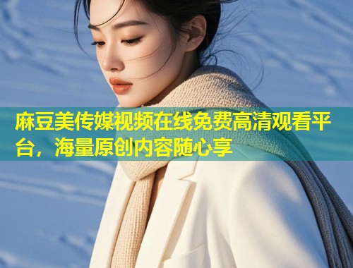麻豆美传媒视频在线免费高清观看平台，海量原创内容随心享