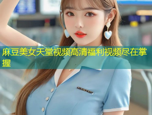 麻豆美女天堂视频高清福利视频尽在掌握