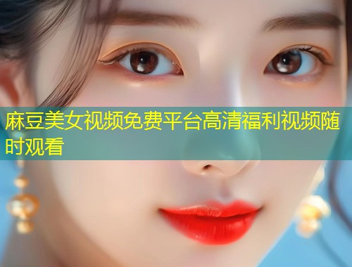 麻豆美女视频免费平台高清福利视频随时观看