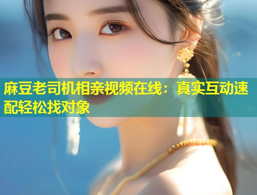 麻豆老司机相亲视频在线：真实互动速配轻松找对象