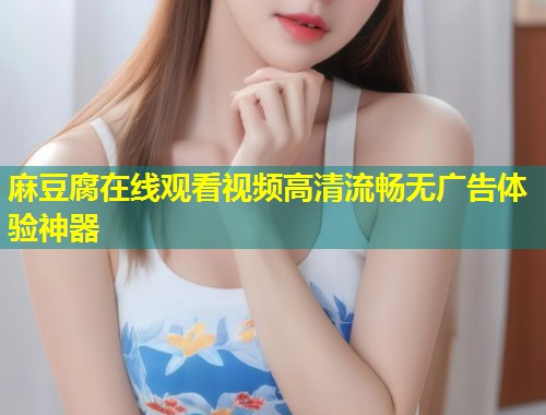麻豆腐在线观看视频高清流畅无广告体验神器