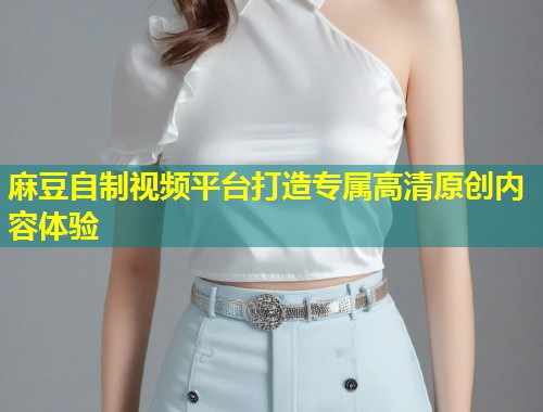 麻豆自制视频平台打造专属高清原创内容体验