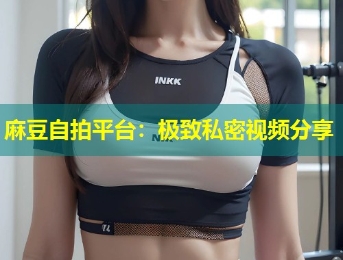 麻豆自拍平台：极致私密视频分享