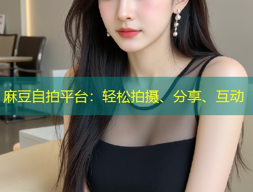 麻豆自拍平台：轻松拍摄、分享、互动