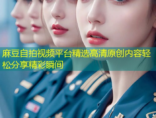 麻豆自拍视频平台精选高清原创内容轻松分享精彩瞬间