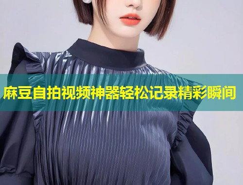 麻豆自拍视频神器轻松记录精彩瞬间